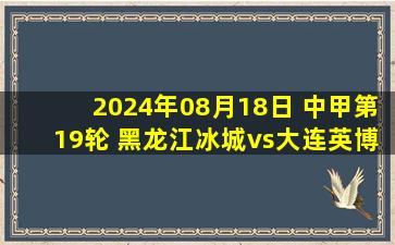 2024年08月18日 中甲第19轮 黑龙江冰城vs大连英博 全场录像